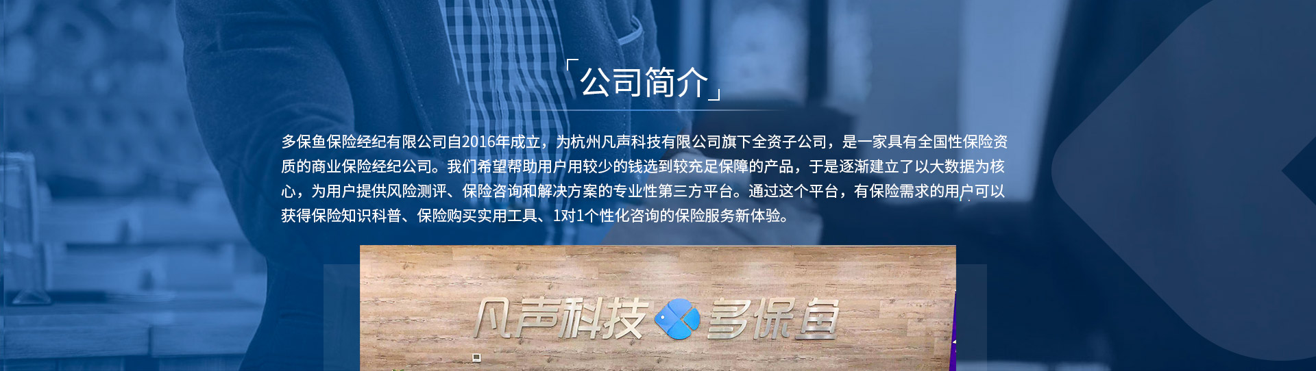 多保魚(yú)保險(xiǎn)經(jīng)紀(jì)有限公司自2016年成立，為杭州凡聲科技有限公司旗下全資子公司，是一家具有全國(guó)性保險(xiǎn)資質(zhì)的商業(yè)保險(xiǎn)經(jīng)紀(jì)公司。我們希望幫助用戶(hù)用較少的錢(qián)選到較充足保障的產(chǎn)品，于是逐漸建立了以大數(shù)據(jù)為核心，為用戶(hù)提供風(fēng)險(xiǎn)測(cè)評(píng)、保險(xiǎn)咨詢(xún)和解決方案的專(zhuān)業(yè)性第三方平臺(tái)。通過(guò)這個(gè)平臺(tái)，有保險(xiǎn)需求的用戶(hù)可以獲得保險(xiǎn)知識(shí)科普、保險(xiǎn)購(gòu)買(mǎi)實(shí)用工具、1對(duì)1個(gè)性化咨詢(xún)的保險(xiǎn)服務(wù)新體驗(yàn)。